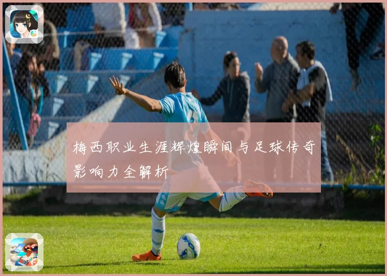 梅西职业生涯辉煌瞬间与足球传奇影响力全解析