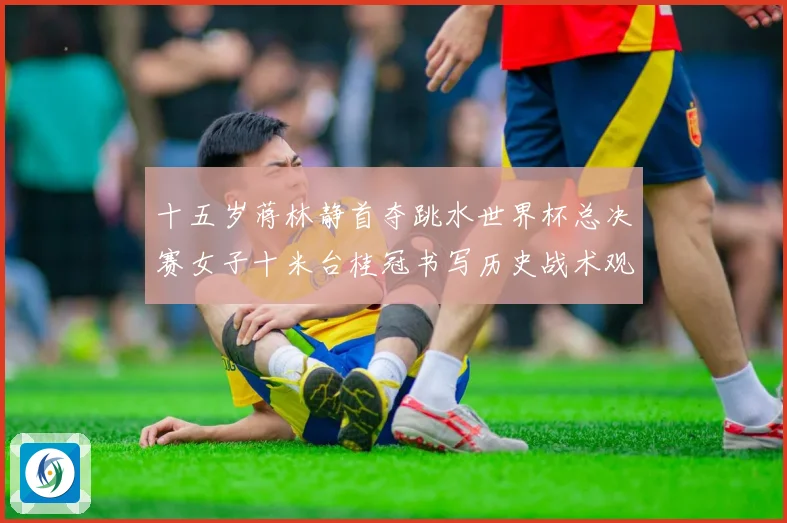 十五岁蒋林静首夺跳水世界杯总决赛女子十米台桂冠书写历史战术观察