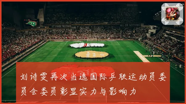 刘诗雯再次当选国际乒联运动员委员会委员彰显实力与影响力