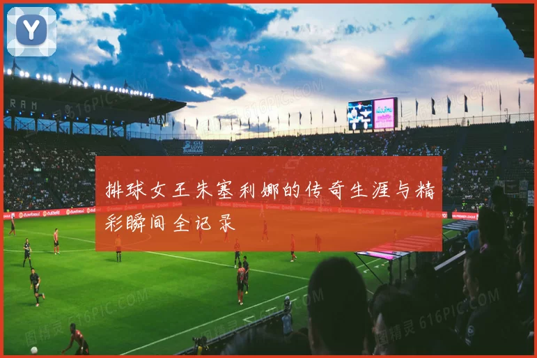 排球女王朱塞利娜的传奇生涯与精彩瞬间全记录