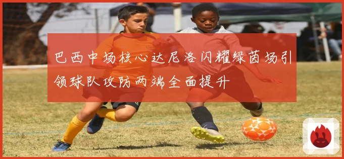 巴西中场核心达尼洛闪耀绿茵场引领球队攻防两端全面提升