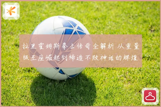 拉里霍姆斯拳击传奇全解析 从重量级王座崛起到缔造不败神话的辉煌职业生涯