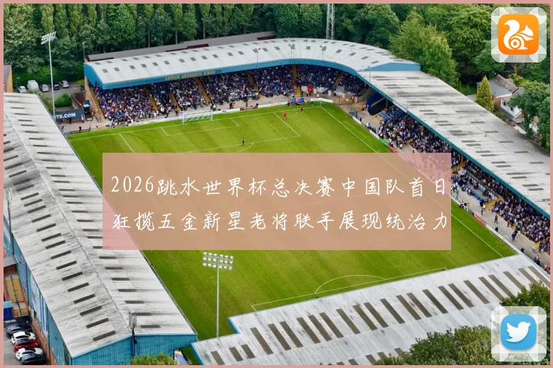 2026跳水世界杯总决赛中国队首日狂揽五金新星老将联手展现统治力