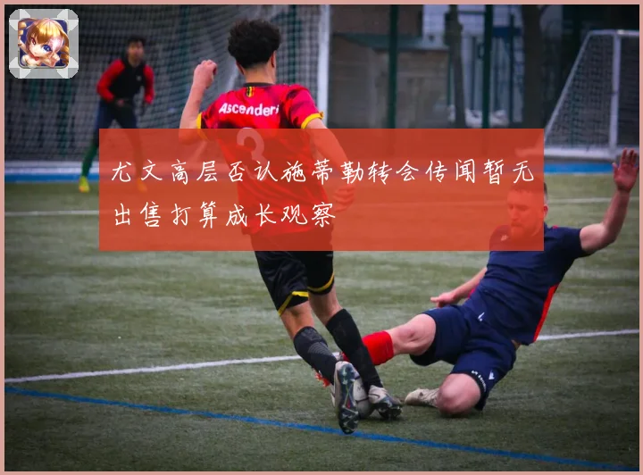 尤文高层否认施蒂勒转会传闻暂无出售打算成长观察
