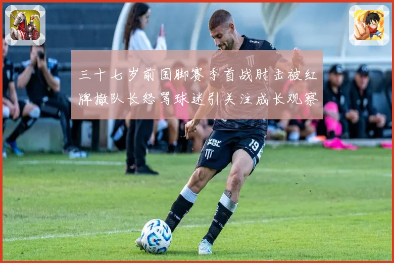 三十七岁前国脚赛季首战肘击被红牌撤队长怒骂球迷引关注成长观察