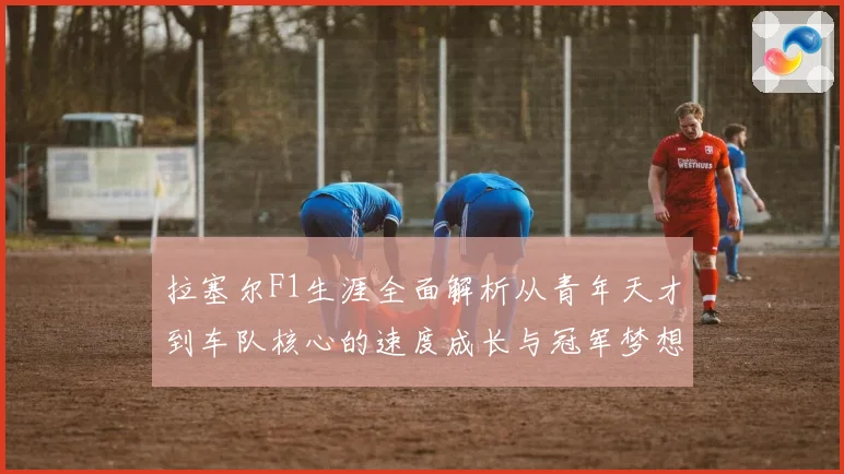 拉塞尔F1生涯全面解析从青年天才到车队核心的速度成长与冠军梦想之路