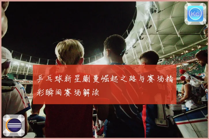 乒乓球新星蒯曼崛起之路与赛场精彩瞬间赛场解读
