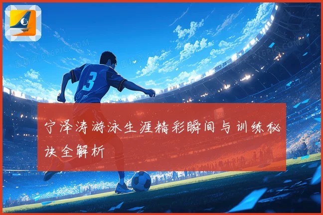 宁泽涛游泳生涯精彩瞬间与训练秘诀全解析