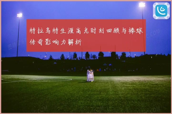 特拉乌特生涯高光时刻回顾与棒球传奇影响力解析