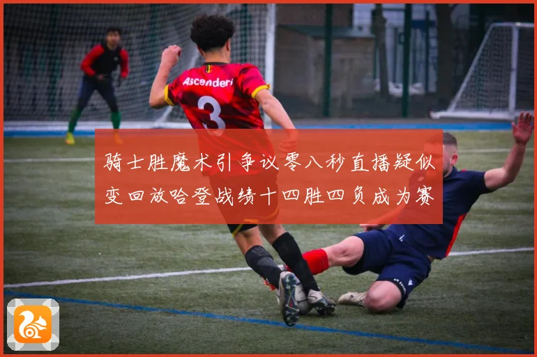 骑士胜魔术引争议零八秒直播疑似变回放哈登战绩十四胜四负成为赛场复盘