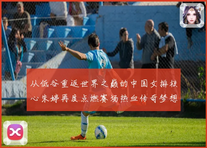 从低谷重返世界之巅的中国女排核心朱婷再度点燃赛场热血传奇梦想