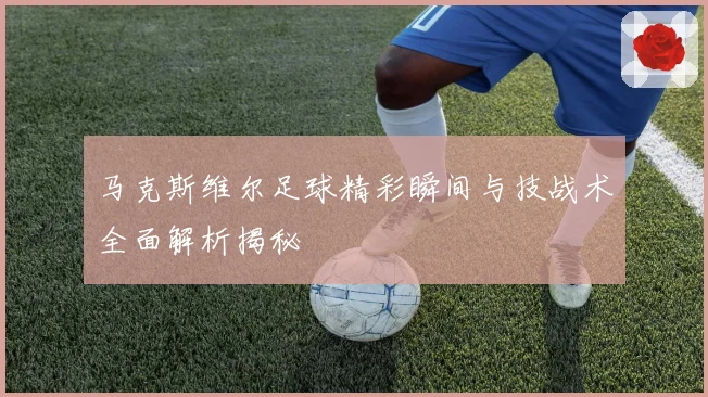 马克斯维尔足球精彩瞬间与技战术全面解析揭秘