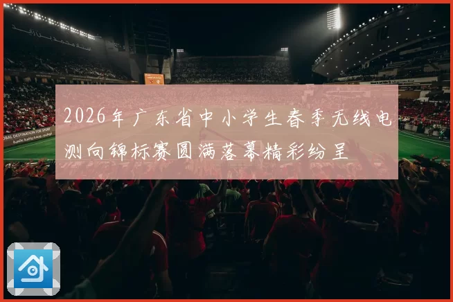 2026年广东省中小学生春季无线电测向锦标赛圆满落幕精彩纷呈