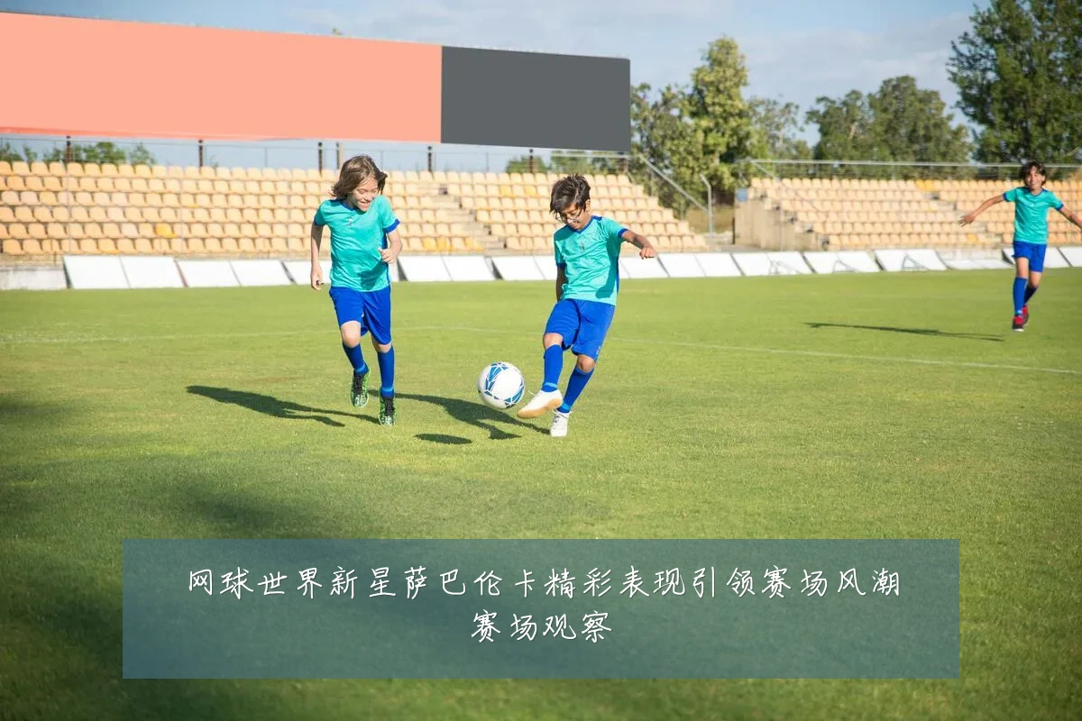 网球世界新星萨巴伦卡精彩表现引领赛场风潮赛场观察