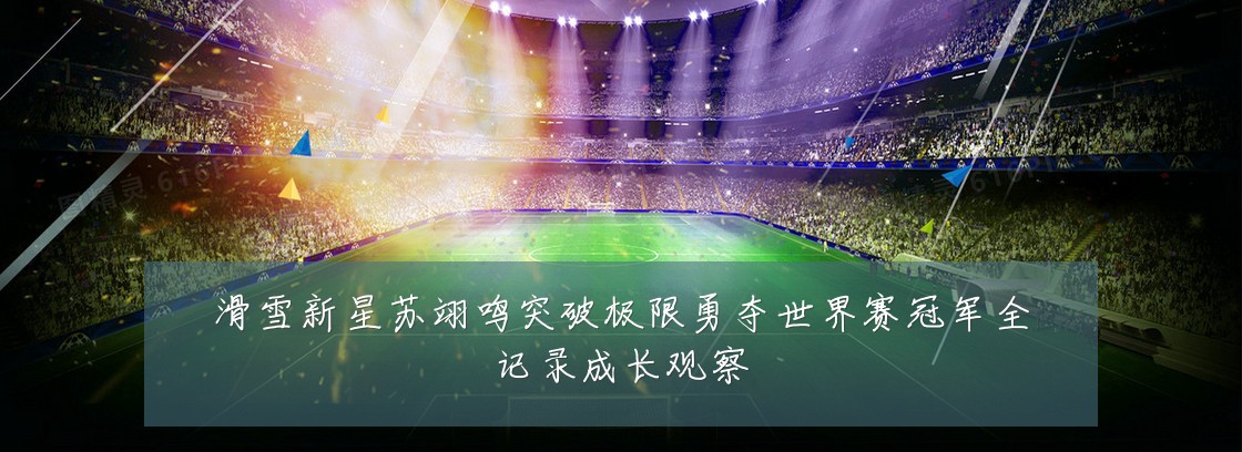 滑雪新星苏翊鸣突破极限勇夺世界赛冠军全记录成长观察