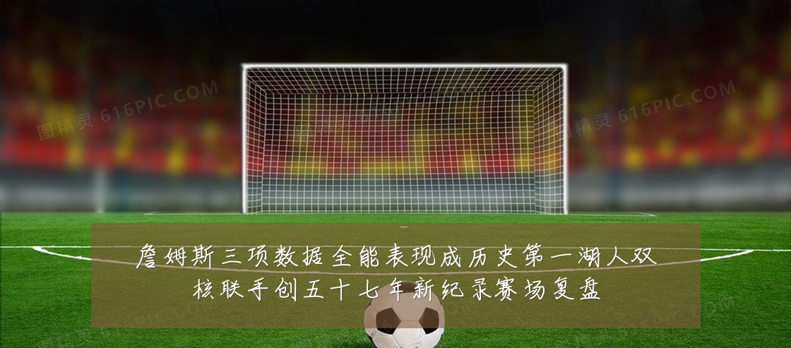 詹姆斯三项数据全能表现成历史第一湖人双核联手创五十七年新纪录赛场复盘