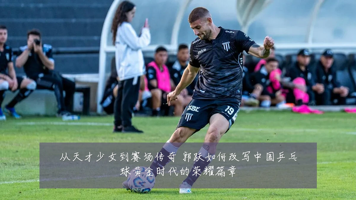从天才少女到赛场传奇 郭跃如何改写中国乒乓球黄金时代的荣耀篇章