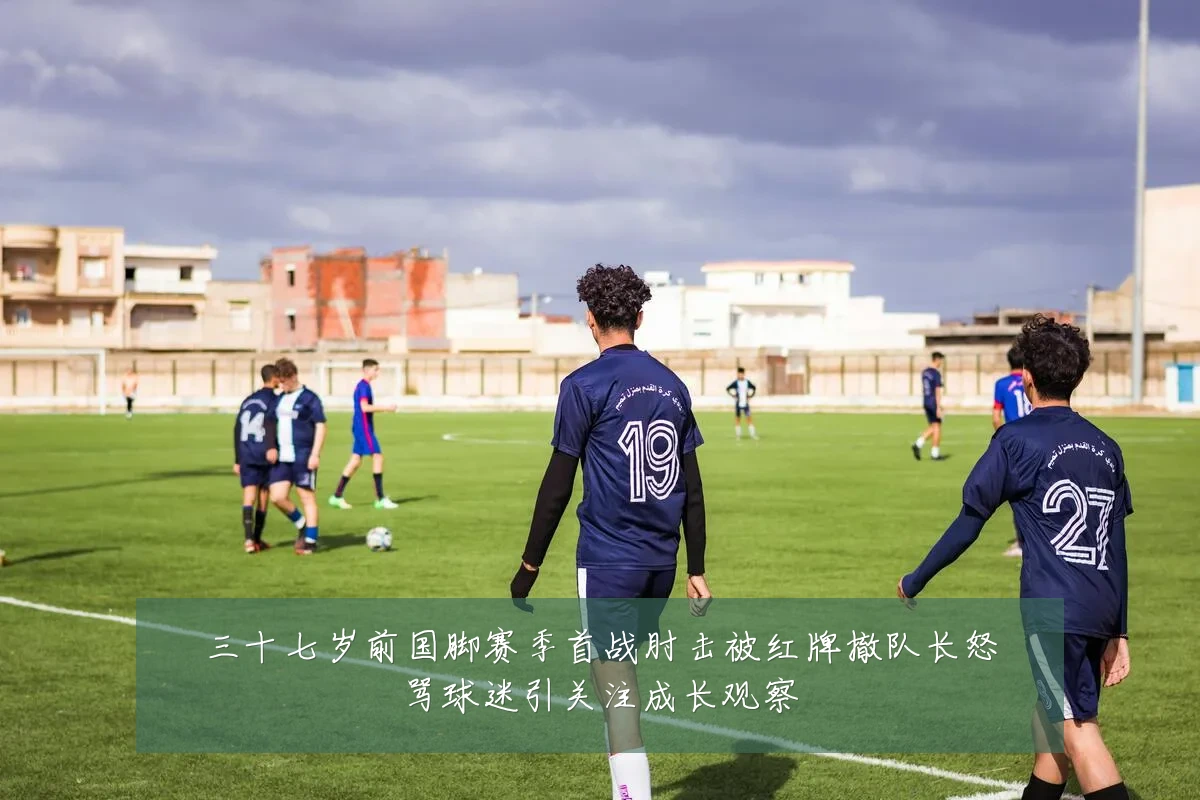 三十七岁前国脚赛季首战肘击被红牌撤队长怒骂球迷引关注成长观察