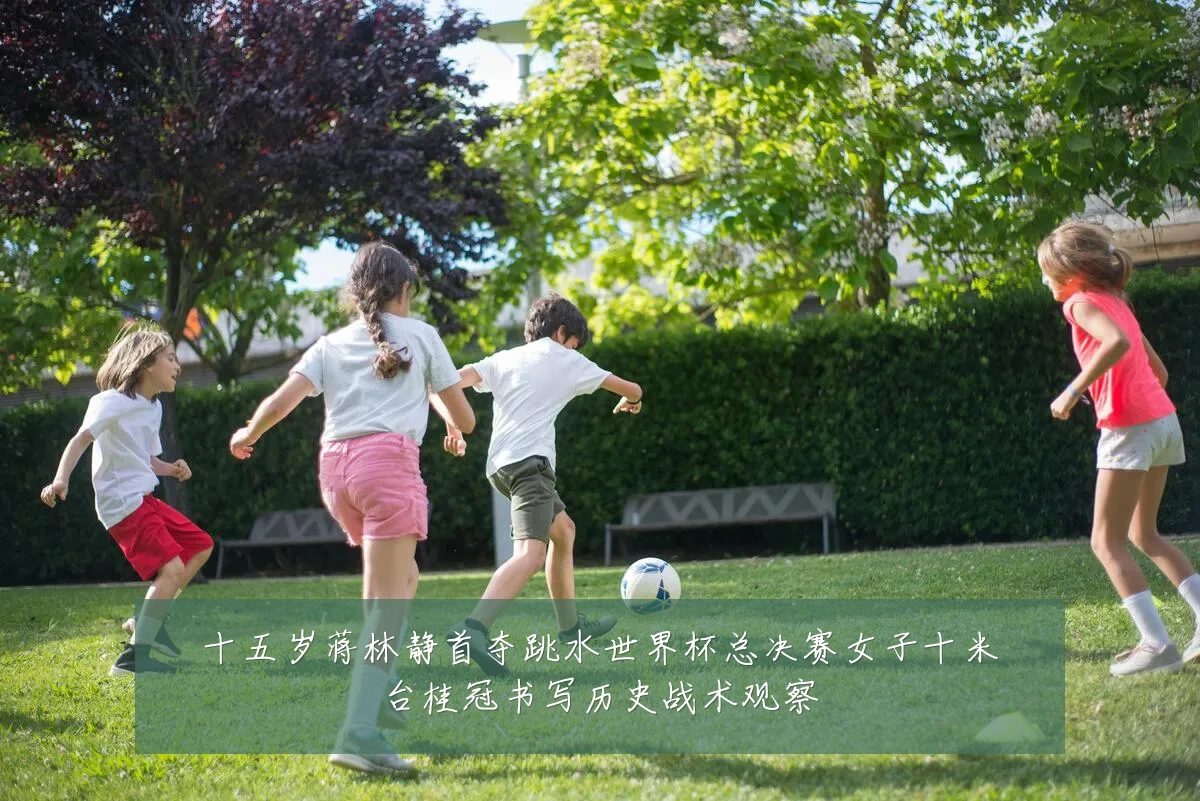 十五岁蒋林静首夺跳水世界杯总决赛女子十米台桂冠书写历史战术观察
