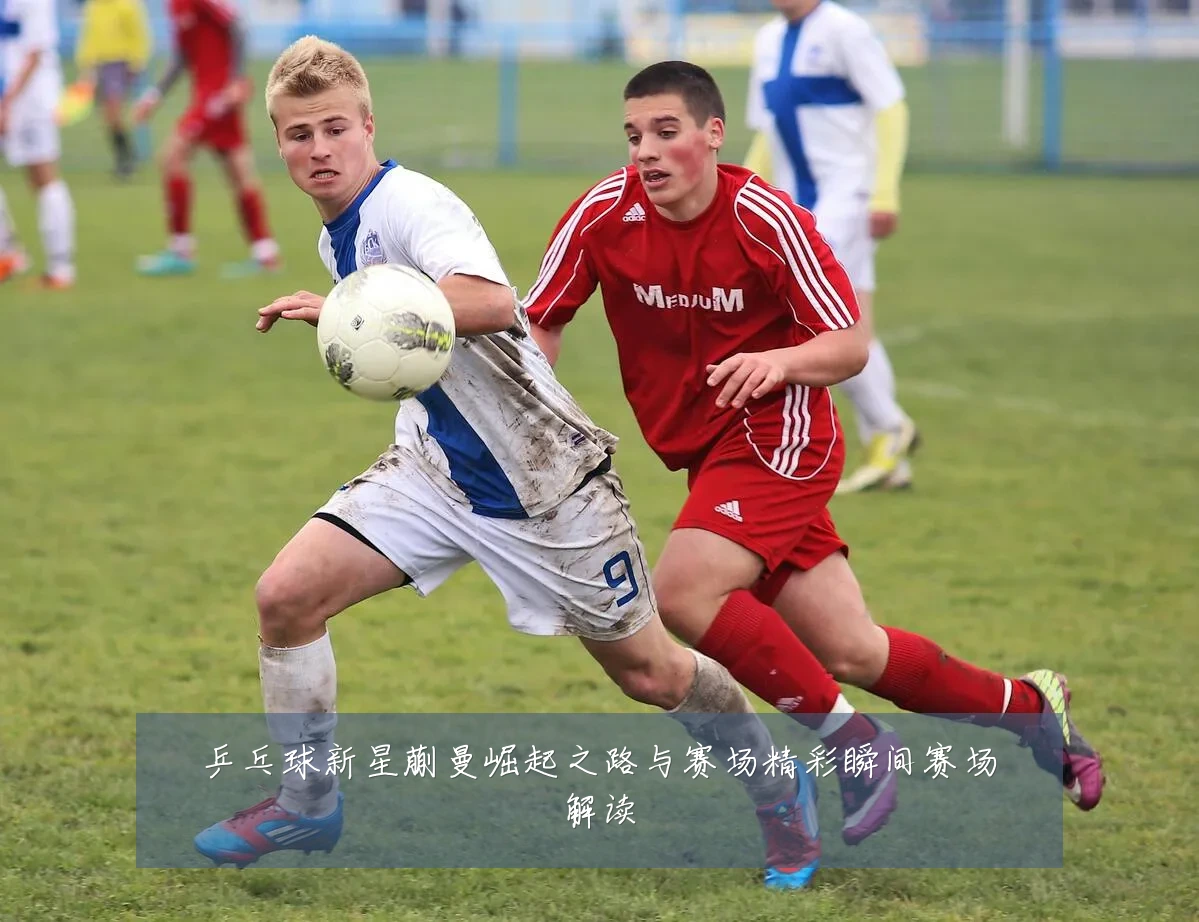 乒乓球新星蒯曼崛起之路与赛场精彩瞬间赛场解读